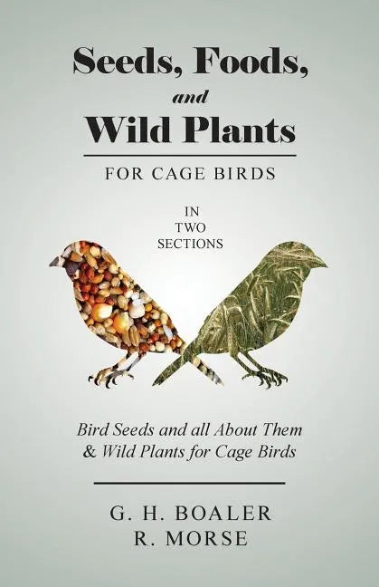 Seeds, Foods, and Wild Plants for Cage Birds - In Two Sections: Bird Seeds and all About Them & Wild Plants for Cage Birds - Paperback